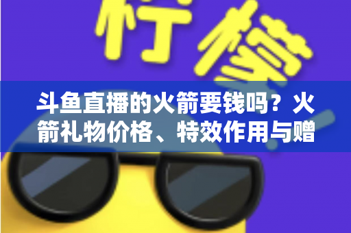 斗鱼直播的火箭要钱吗?火箭礼物价格、特效作用与赠送流程一站式全解析 斗鱼直播的火箭要钱吗?火箭礼物价格、特效作用与赠送流程一站式全解析