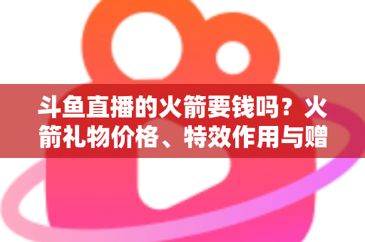 斗鱼直播的火箭要钱吗?火箭礼物价格、特效作用与赠送流程一站式全解析 斗鱼直播的火箭要钱吗?火箭礼物价格、特效作用与赠送流程一站式全解析