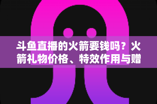 斗鱼直播的火箭要钱吗？火箭礼物价格、特效作用与赠送流程一站式全解析