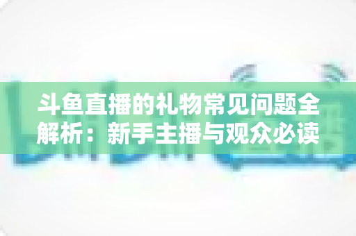 斗鱼直播的礼物常见问题全解析：新手主播与观众必读的送礼避坑指南