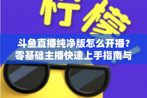 斗鱼直播纯净版怎么开播?零基础主播快速上手指南与实战技巧 斗鱼直播纯净版怎么开播?零基础主播快速上手指南与实战技巧