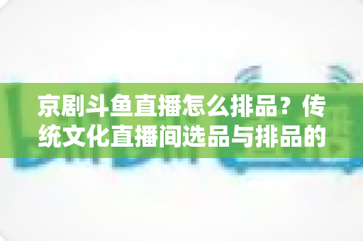 京剧斗鱼直播怎么排品?传统文化直播间选品与排品的实战全攻略 京剧斗鱼直播怎么排品?传统文化直播间选品与排品的实战全攻略
