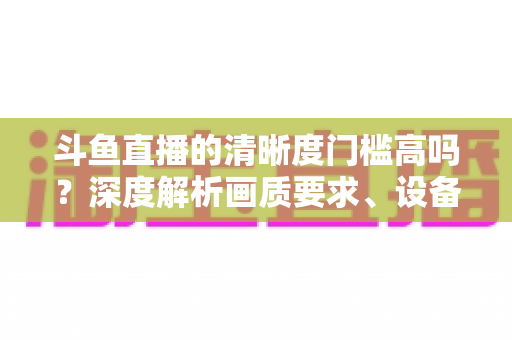 斗鱼直播的清晰度门槛高吗?深度解析画质要求、设备配置与观看体验优化全攻略 斗鱼直播的清晰度门槛高吗?深度解析画质要求、设备配置与观看体验优化全攻略