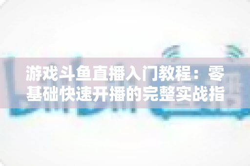 游戏斗鱼直播入门教程：零基础快速开播的完整实战指南