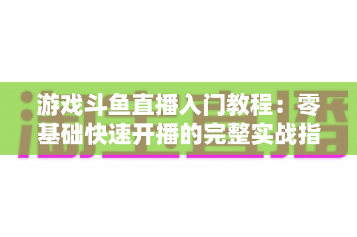 游戏斗鱼直播入门教程：零基础快速开播的完整实战指南