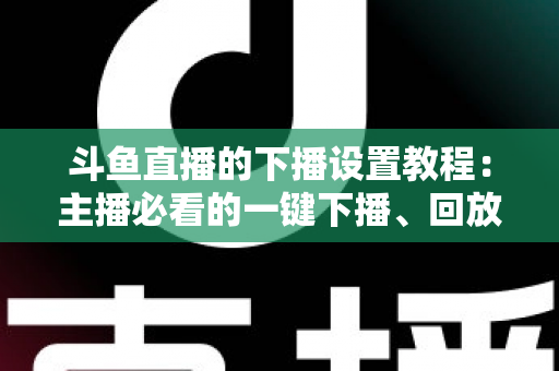 斗鱼直播的下播设置教程:主播必看的一键下播、回放管理与直播收尾全攻略 斗鱼直播的下播设置教程:主播必看的一键下播、回放管理与直播收尾全攻略