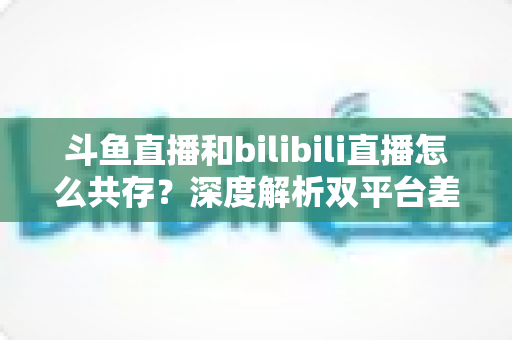斗鱼直播和bilibili直播怎么共存？深度解析双平台差异化发展与共赢策略