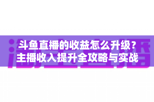 斗鱼直播的收益怎么升级?主播收入提升全攻略与实战技巧深度解析 斗鱼直播的收益怎么升级?主播收入提升全攻略与实战技巧深度解析
