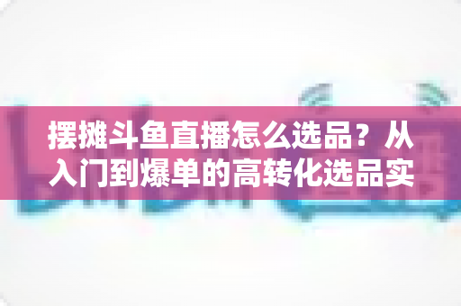 摆摊斗鱼直播怎么选品?从入门到爆单的高转化选品实战攻略 摆摊斗鱼直播怎么选品?从入门到爆单的高转化选品实战攻略