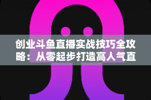 创业斗鱼直播实战技巧全攻略：从零起步打造高人气直播间的运营指南