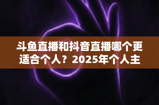 斗鱼直播和抖音直播哪个更适合个人？2025年个人主播平台选择全解析