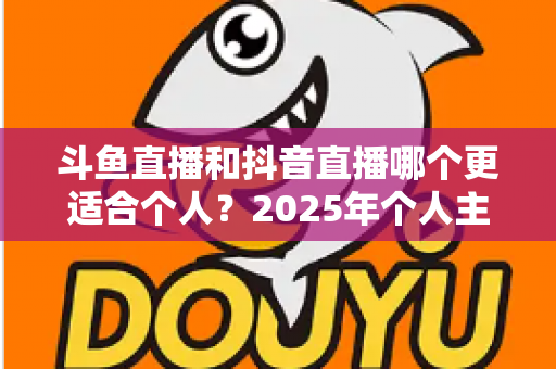 斗鱼直播和抖音直播哪个更适合个人？2025年个人主播平台选择全解析