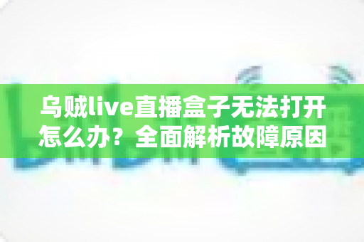 乌贼live直播盒子无法打开怎么办？全面解析故障原因与实用修复指南
