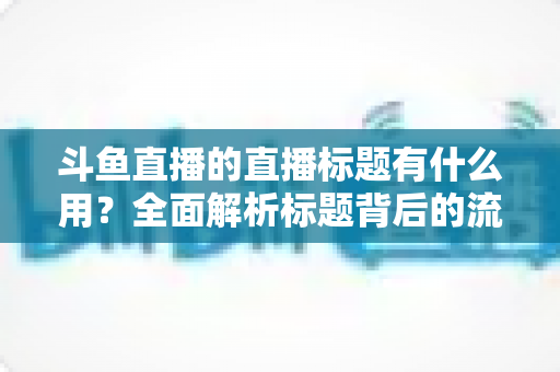 斗鱼直播的直播标题有什么用?全面解析标题背后的流量密码与涨粉逻辑 斗鱼直播的直播标题有什么用?全面解析标题背后的流量密码与涨粉逻辑