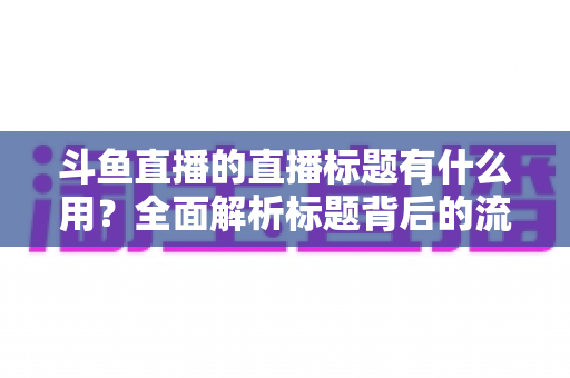 斗鱼直播的直播标题有什么用?全面解析标题背后的流量密码与涨粉逻辑 斗鱼直播的直播标题有什么用?全面解析标题背后的流量密码与涨粉逻辑