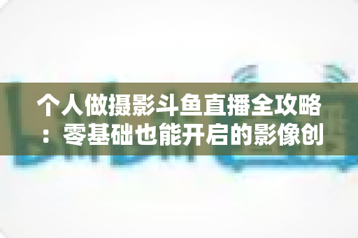 个人做摄影斗鱼直播全攻略:零基础也能开启的影像创作与变现之路 个人做摄影斗鱼直播全攻略:零基础也能开启的影像创作与变现之路