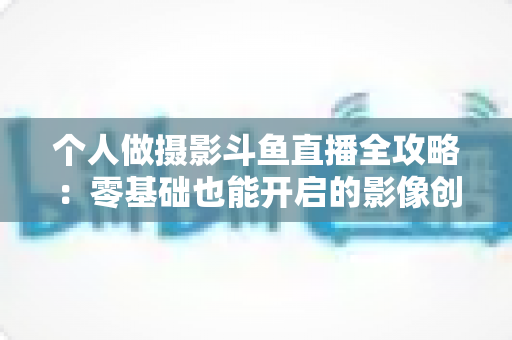 个人做摄影斗鱼直播全攻略:零基础也能开启的影像创作与变现之路 个人做摄影斗鱼直播全攻略:零基础也能开启的影像创作与变现之路