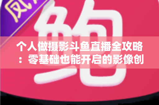 个人做摄影斗鱼直播全攻略：零基础也能开启的影像创作与变现之路