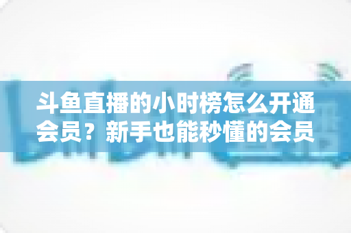 斗鱼直播的小时榜怎么开通会员?新手也能秒懂的会员开通与冲榜助力全攻略 斗鱼直播的小时榜怎么开通会员?新手也能秒懂的会员开通与冲榜助力全攻略