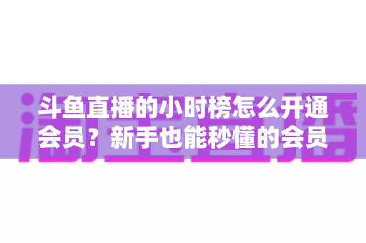 斗鱼直播的小时榜怎么开通会员？新手也能秒懂的会员开通与冲榜助力全攻略