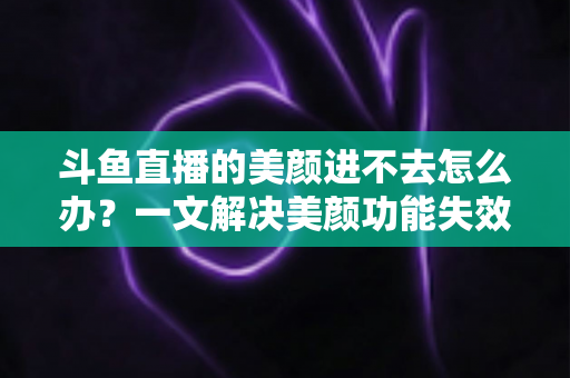 斗鱼直播的美颜进不去怎么办？一文解决美颜功能失效难题的完整指南