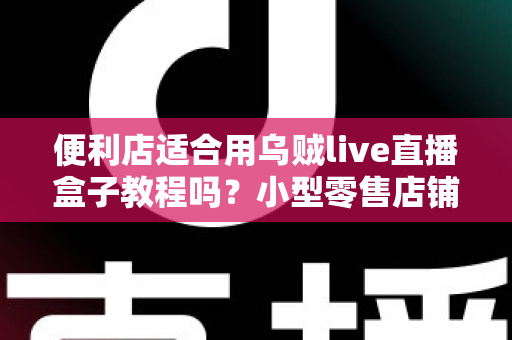便利店适合用乌贼live直播盒子教程吗?小型零售店铺开启直播带货的实用指南与深度解析 便利店适合用乌贼live直播盒子教程吗?小型零售店铺开启直播带货的实用指南与深度解析
