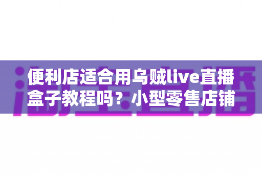 便利店适合用乌贼live直播盒子教程吗?小型零售店铺开启直播带货的实用指南与深度解析 便利店适合用乌贼live直播盒子教程吗?小型零售店铺开启直播带货的实用指南与深度解析