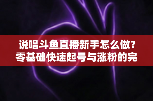 说唱斗鱼直播新手怎么做？零基础快速起号与涨粉的完整实战指南