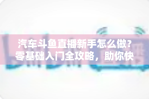 汽车斗鱼直播新手怎么做?零基础入门全攻略,助你快速打造高人气汽车直播间 汽车斗鱼直播新手怎么做?零基础入门全攻略,助你快速打造高人气汽车直播间