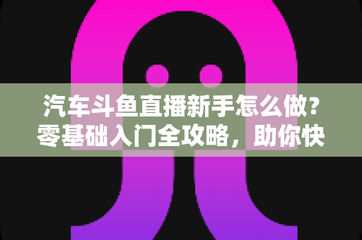 汽车斗鱼直播新手怎么做?零基础入门全攻略,助你快速打造高人气汽车直播间 汽车斗鱼直播新手怎么做?零基础入门全攻略,助你快速打造高人气汽车直播间