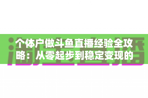 个体户做斗鱼直播经验全攻略:从零起步到稳定变现的实战干货 个体户做斗鱼直播经验全攻略:从零起步到稳定变现的实战干货