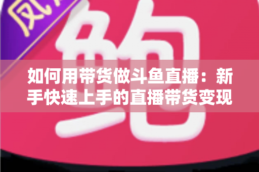 如何用带货做斗鱼直播:新手快速上手的直播带货变现全攻略 如何用带货做斗鱼直播:新手快速上手的直播带货变现全攻略