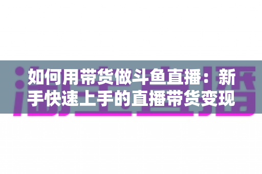 如何用带货做斗鱼直播:新手快速上手的直播带货变现全攻略 如何用带货做斗鱼直播:新手快速上手的直播带货变现全攻略