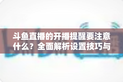 斗鱼直播的开播提醒要注意什么?全面解析设置技巧与常见避坑指南 斗鱼直播的开播提醒要注意什么?全面解析设置技巧与常见避坑指南