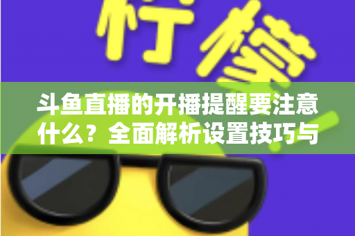 斗鱼直播的开播提醒要注意什么？全面解析设置技巧与常见避坑指南