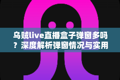 乌贼live直播盒子弹窗多吗?深度解析弹窗情况与实用解决指南 乌贼live直播盒子弹窗多吗?深度解析弹窗情况与实用解决指南