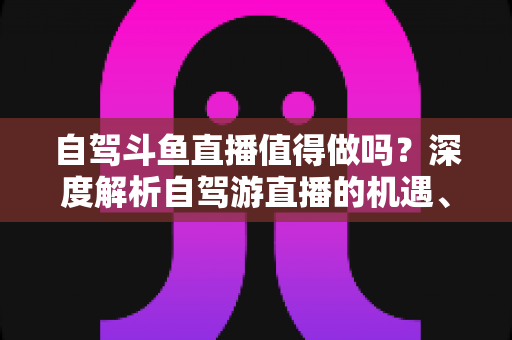 自驾斗鱼直播值得做吗?深度解析自驾游直播的机遇、成本与变现前景 自驾斗鱼直播值得做吗?深度解析自驾游直播的机遇、成本与变现前景