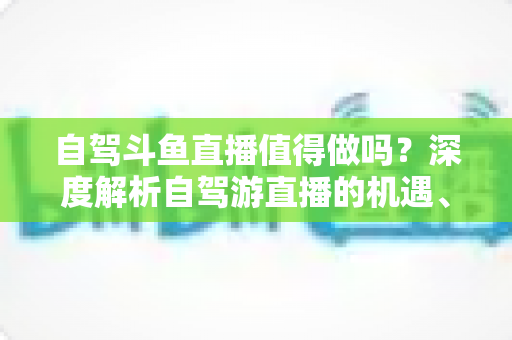 自驾斗鱼直播值得做吗?深度解析自驾游直播的机遇、成本与变现前景 自驾斗鱼直播值得做吗?深度解析自驾游直播的机遇、成本与变现前景