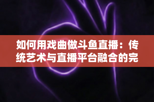 如何用戏曲做斗鱼直播：传统艺术与直播平台融合的完整实战指南