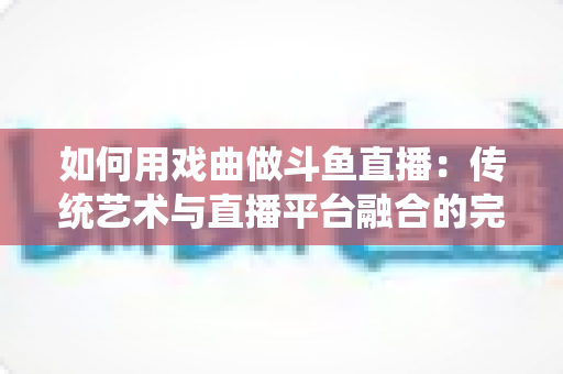 如何用戏曲做斗鱼直播：传统艺术与直播平台融合的完整实战指南