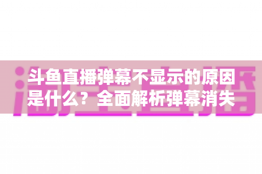 斗鱼直播弹幕不显示的原因是什么？全面解析弹幕消失的常见原因与实用解决方法