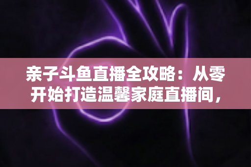 亲子斗鱼直播全攻略:从零开始打造温馨家庭直播间,让陪伴与成长双赢 亲子斗鱼直播全攻略:从零开始打造温馨家庭直播间,让陪伴与成长双赢