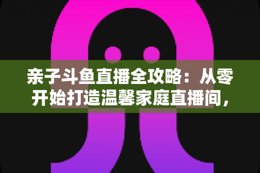亲子斗鱼直播全攻略:从零开始打造温馨家庭直播间,让陪伴与成长双赢 亲子斗鱼直播全攻略:从零开始打造温馨家庭直播间,让陪伴与成长双赢