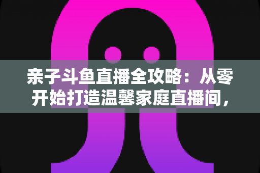 亲子斗鱼直播全攻略:从零开始打造温馨家庭直播间,让陪伴与成长双赢 亲子斗鱼直播全攻略:从零开始打造温馨家庭直播间,让陪伴与成长双赢