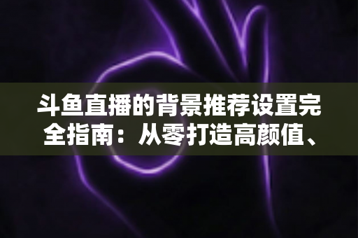 斗鱼直播的背景推荐设置完全指南：从零打造高颜值、高人气的专业直播间