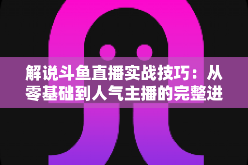 解说斗鱼直播实战技巧：从零基础到人气主播的完整进阶指南