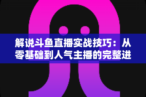 解说斗鱼直播实战技巧：从零基础到人气主播的完整进阶指南