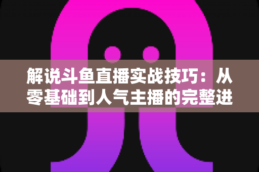解说斗鱼直播实战技巧：从零基础到人气主播的完整进阶指南