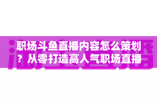 职场斗鱼直播内容怎么策划？从零打造高人气职场直播间的完整实战指南