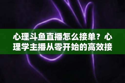 心理斗鱼直播怎么接单？心理学主播从零开始的高效接单变现全攻略